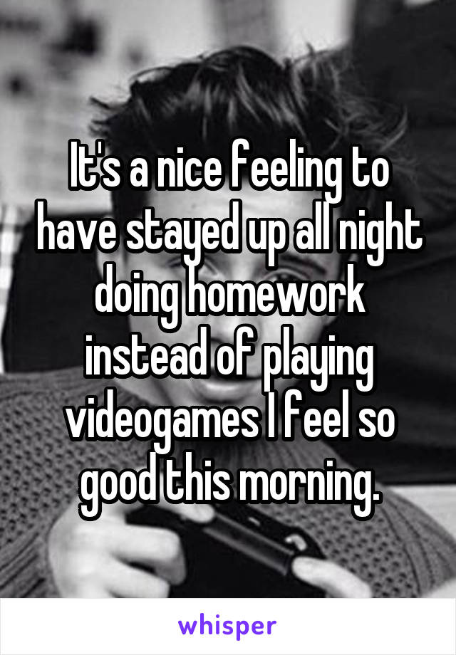 It's a nice feeling to have stayed up all night doing homework instead of playing videogames I feel so good this morning.