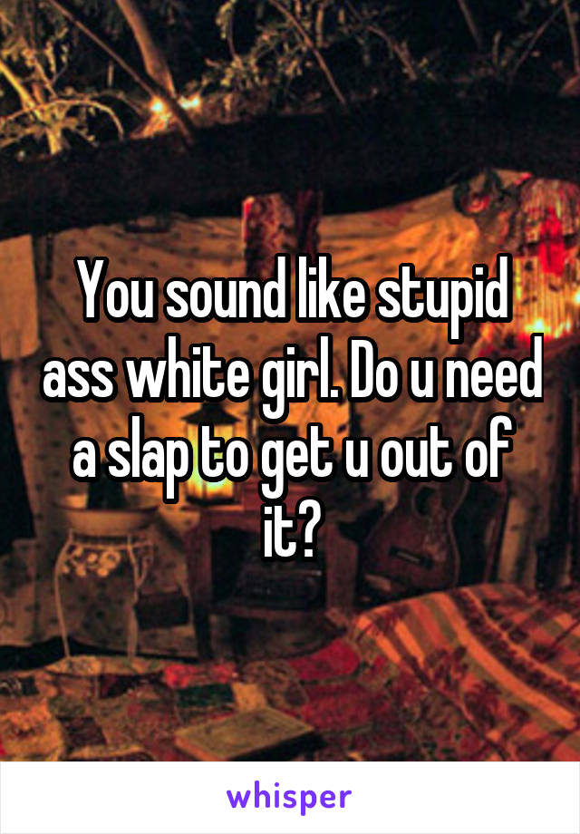 You sound like stupid ass white girl. Do u need a slap to get u out of it?