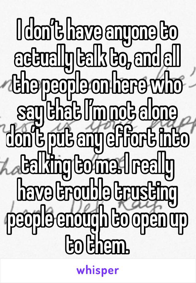 I don’t have anyone to actually talk to, and all the people on here who say that I’m not alone don’t put any effort into talking to me. I really have trouble trusting people enough to open up to them.