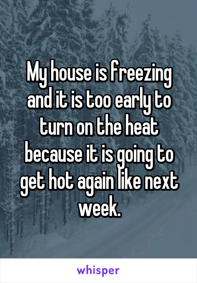 My house is freezing and it is too early to turn on the heat because it is going to get hot again like next week.