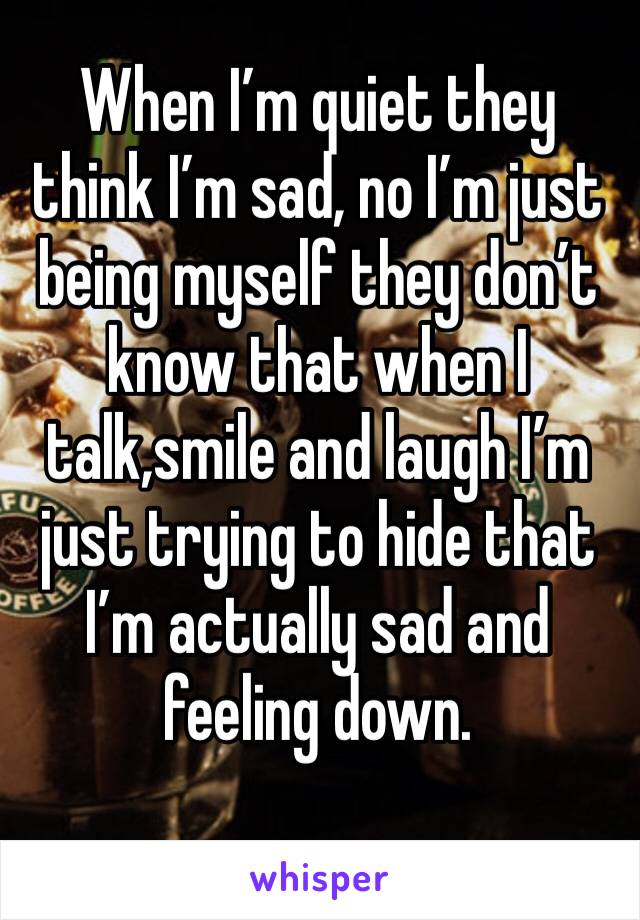 When I’m quiet they think I’m sad, no I’m just being myself they don’t know that when I talk,smile and laugh I’m just trying to hide that I’m actually sad and feeling down.