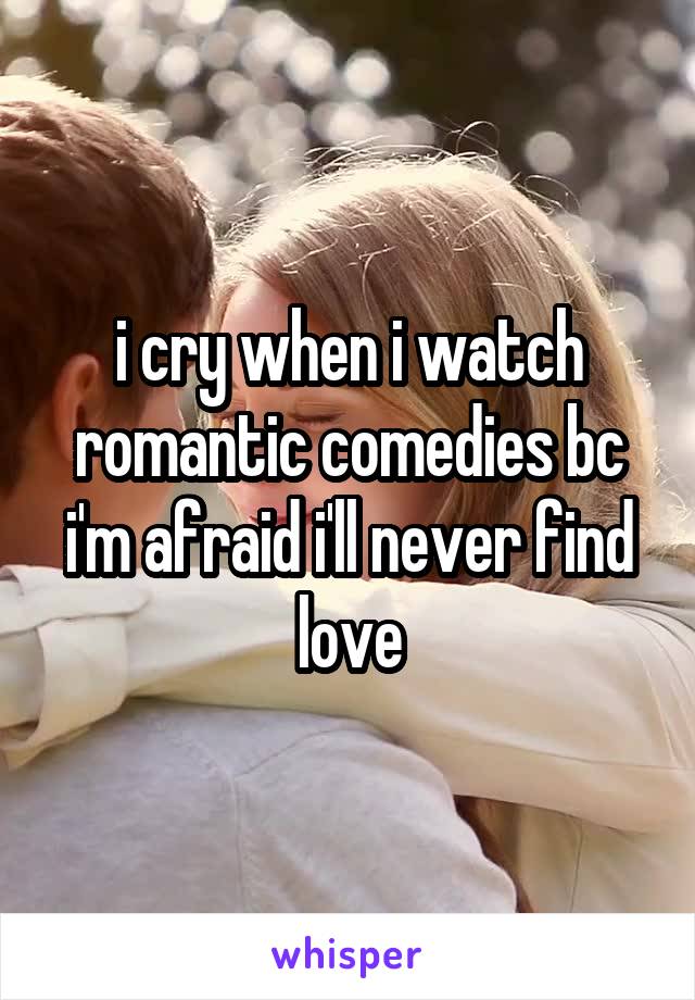 i cry when i watch romantic comedies bc i'm afraid i'll never find love