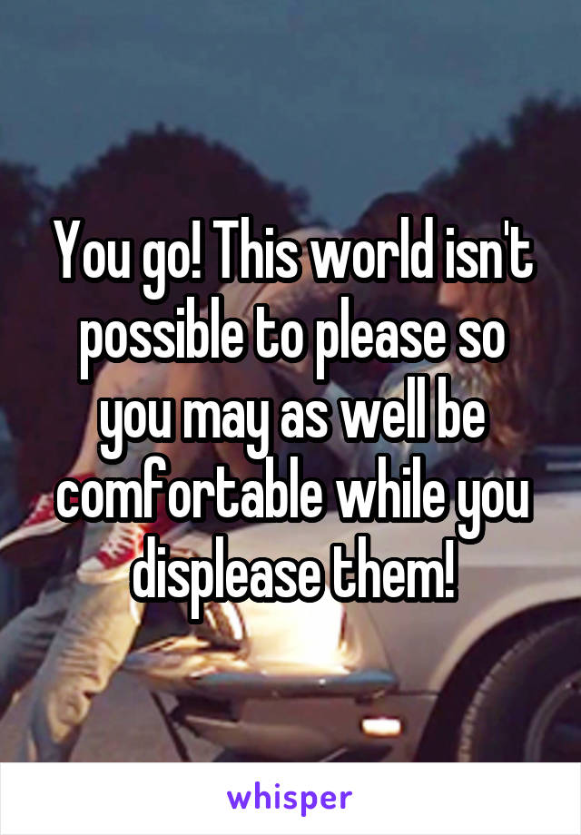 You go! This world isn't possible to please so you may as well be comfortable while you displease them!