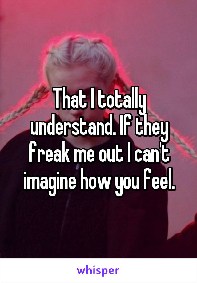 That I totally understand. If they freak me out I can't imagine how you feel.