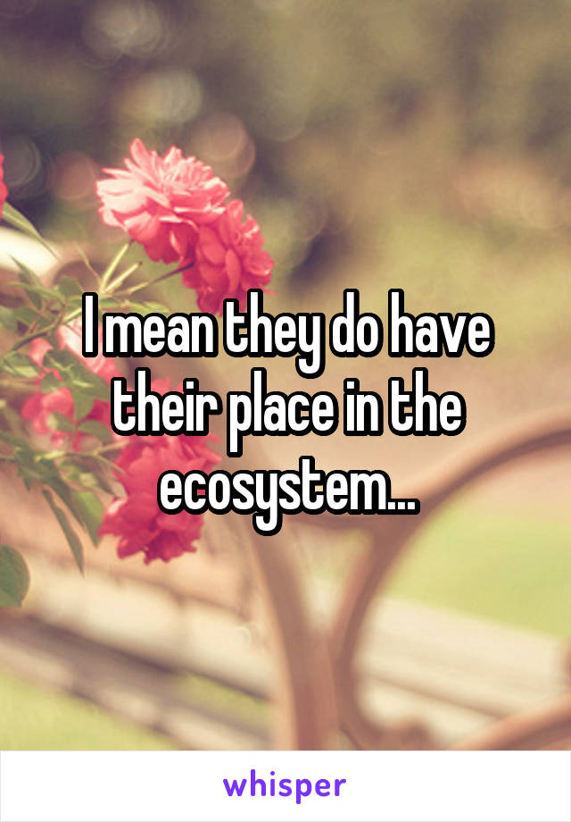 I mean they do have their place in the ecosystem...