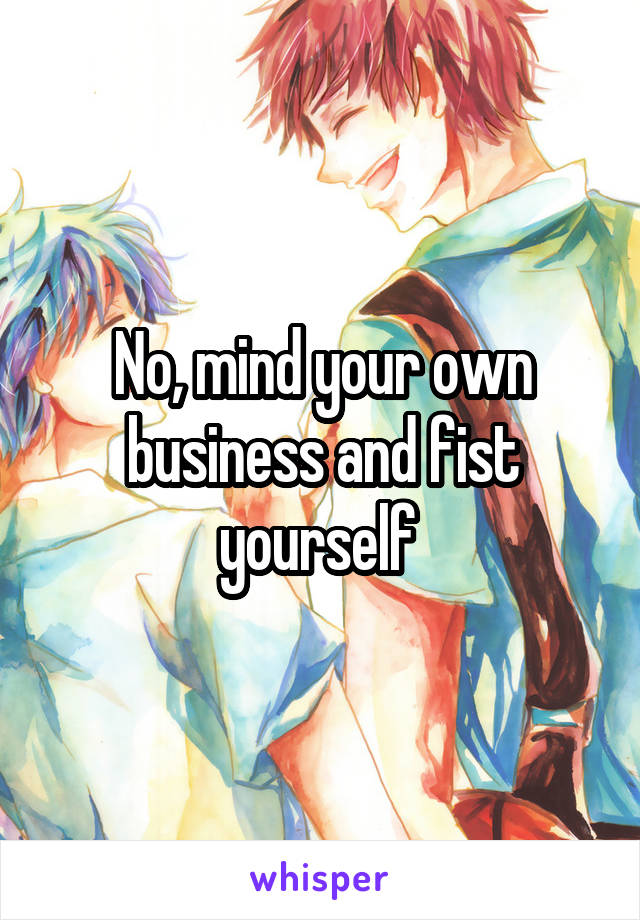 No, mind your own business and fist yourself 