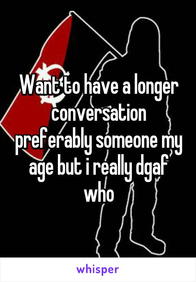Want to have a longer conversation preferably someone my age but i really dgaf who