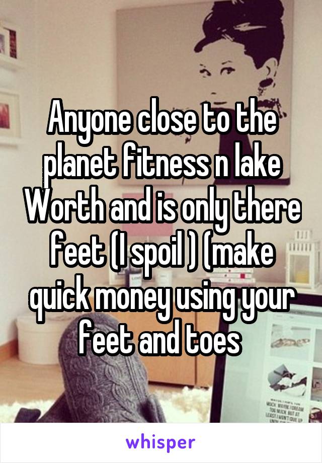 Anyone close to the planet fitness n lake Worth and is only there feet (I spoil ) (make quick money using your feet and toes 