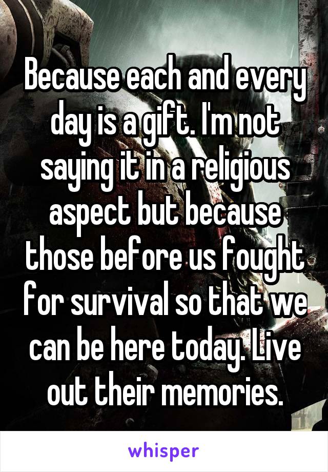Because each and every day is a gift. I'm not saying it in a religious aspect but because those before us fought for survival so that we can be here today. Live out their memories.