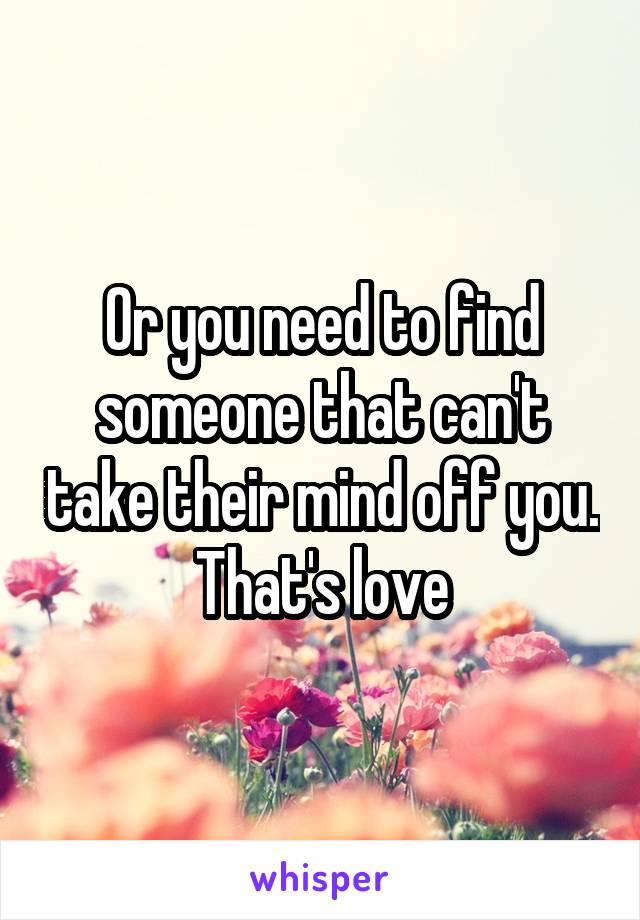 Or you need to find someone that can't take their mind off you. That's love