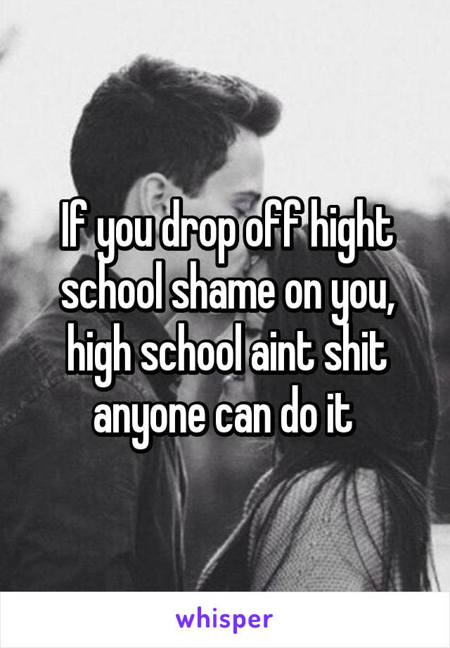If you drop off hight school shame on you, high school aint shit anyone can do it 