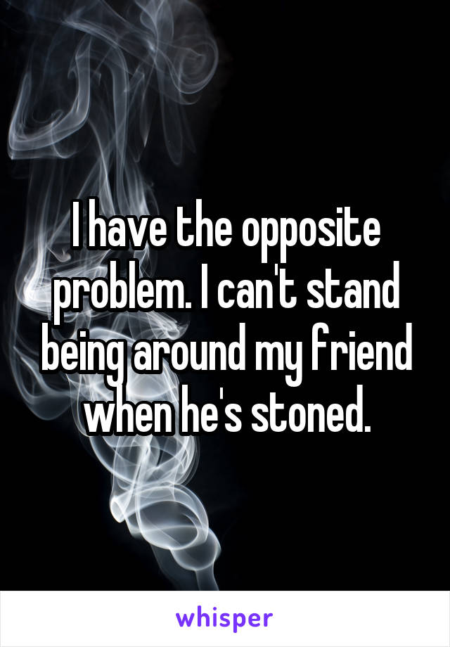 I have the opposite problem. I can't stand being around my friend when he's stoned.