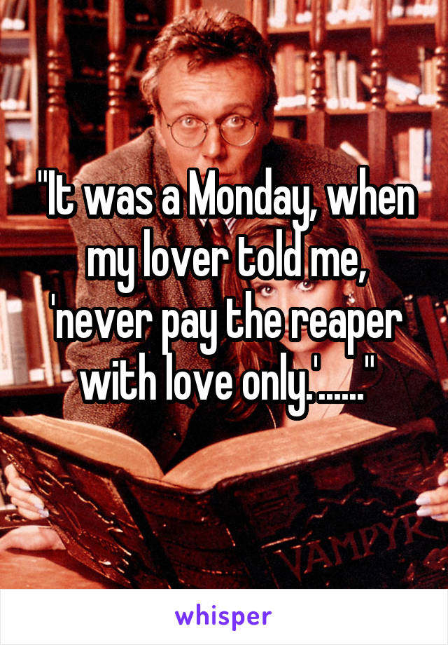 "It was a Monday, when my lover told me,
'never pay the reaper with love only.'......"
