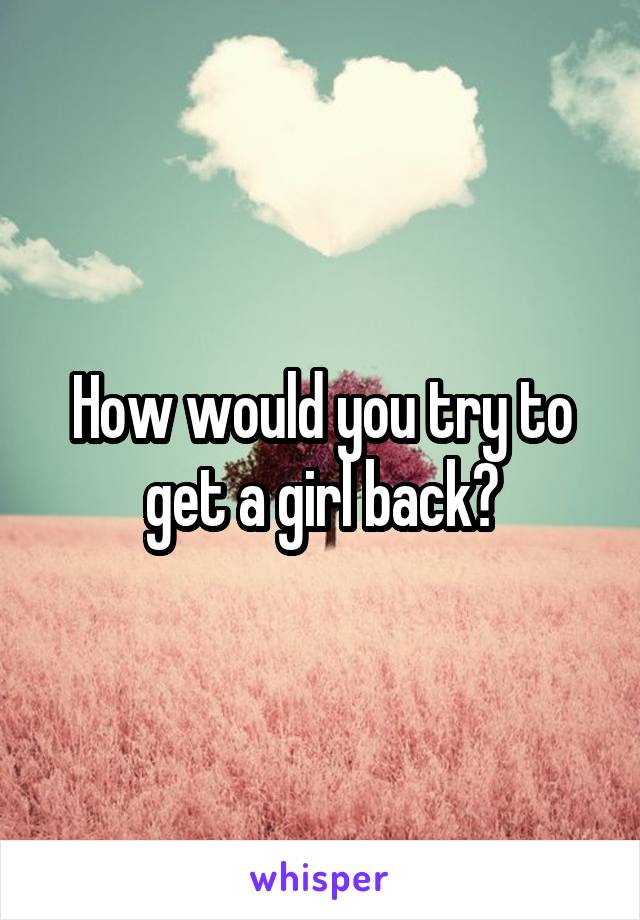 How would you try to get a girl back?