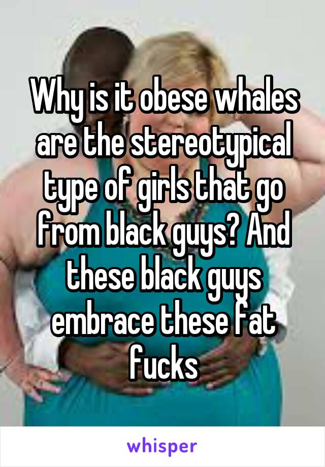 Why is it obese whales are the stereotypical type of girls that go from black guys? And these black guys embrace these fat fucks