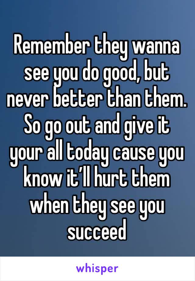 Remember they wanna see you do good, but never better than them. So go out and give it your all today cause you know it’ll hurt them when they see you succeed 