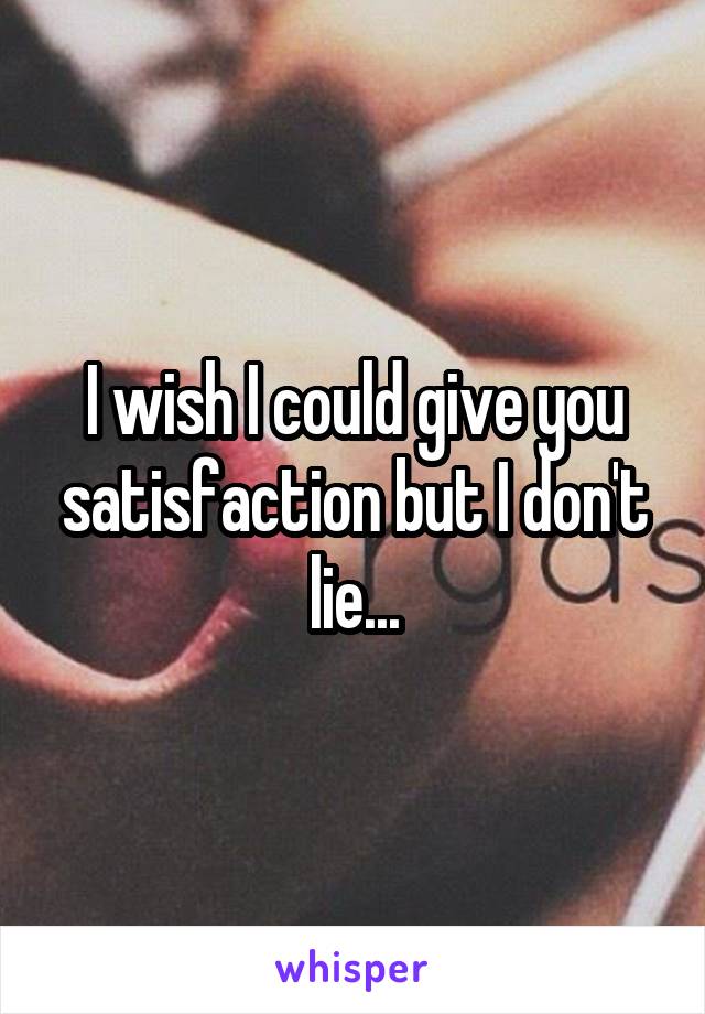 I wish I could give you satisfaction but I don't lie...