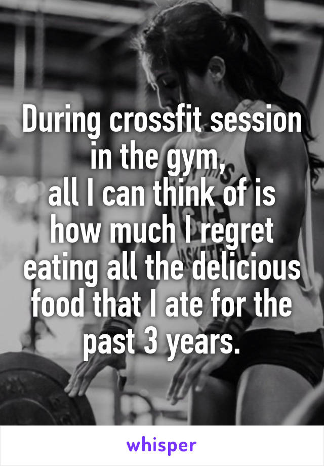 During crossfit session in the gym, 
all I can think of is how much I regret eating all the delicious food that I ate for the past 3 years.