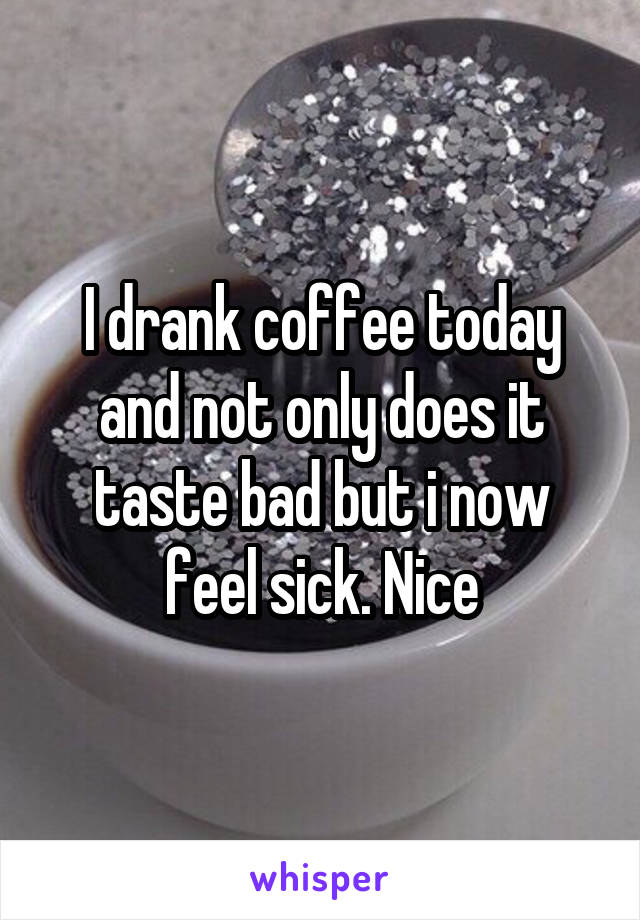 I drank coffee today and not only does it taste bad but i now feel sick. Nice