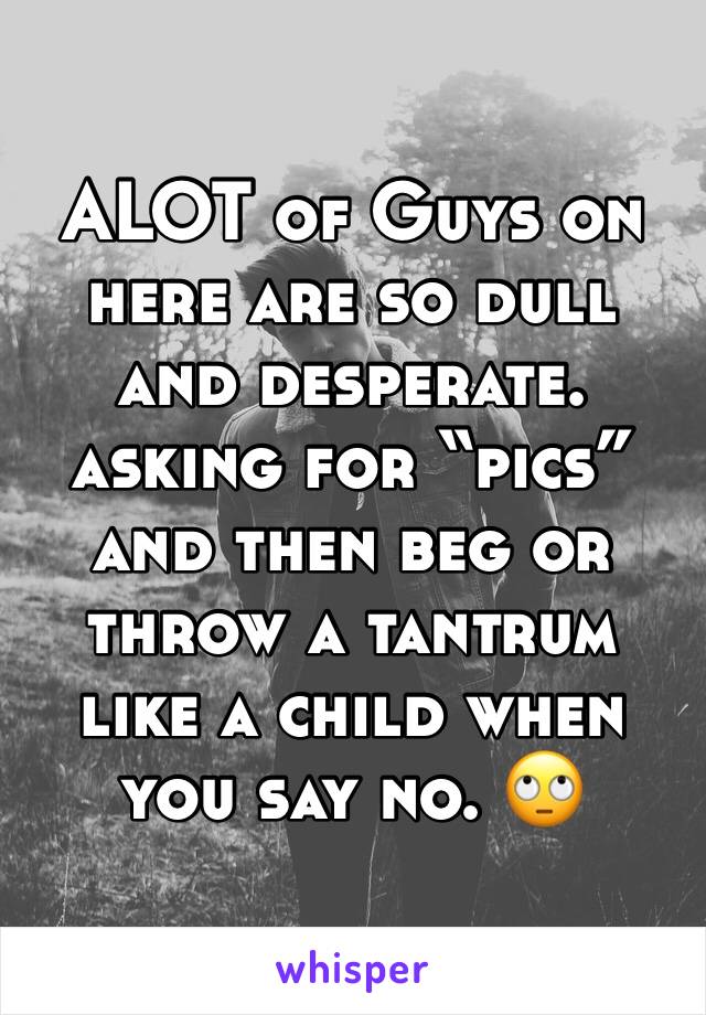 ALOT of Guys on here are so dull and desperate. asking for “pics” and then beg or throw a tantrum like a child when you say no. 🙄