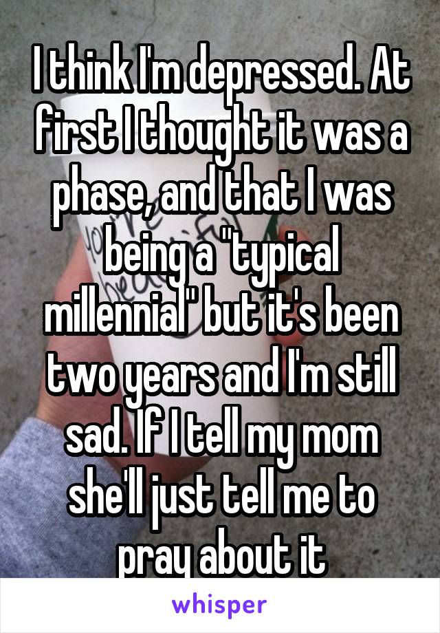 I think I'm depressed. At first I thought it was a phase, and that I was being a "typical millennial" but it's been two years and I'm still sad. If I tell my mom she'll just tell me to pray about it