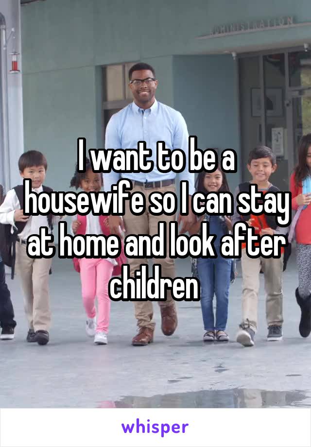 I want to be a housewife so I can stay at home and look after children 