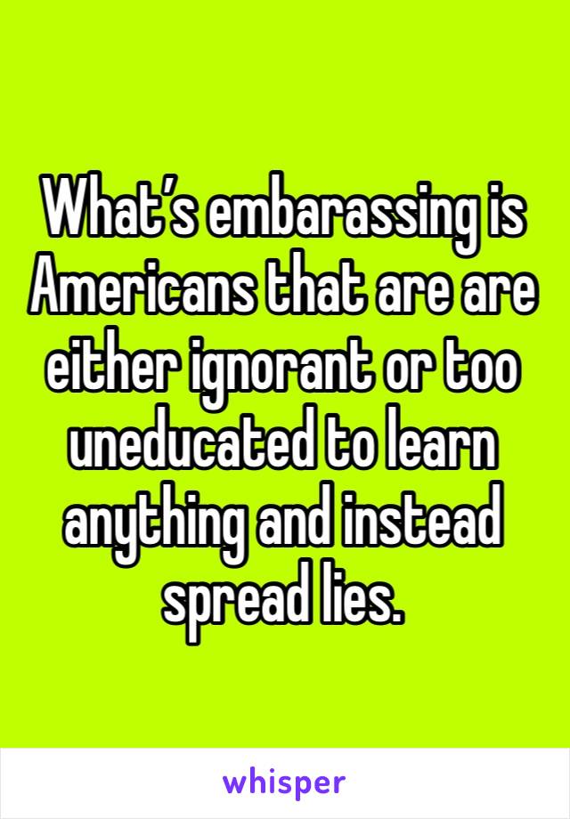 What’s embarassing is Americans that are are either ignorant or too uneducated to learn anything and instead spread lies.