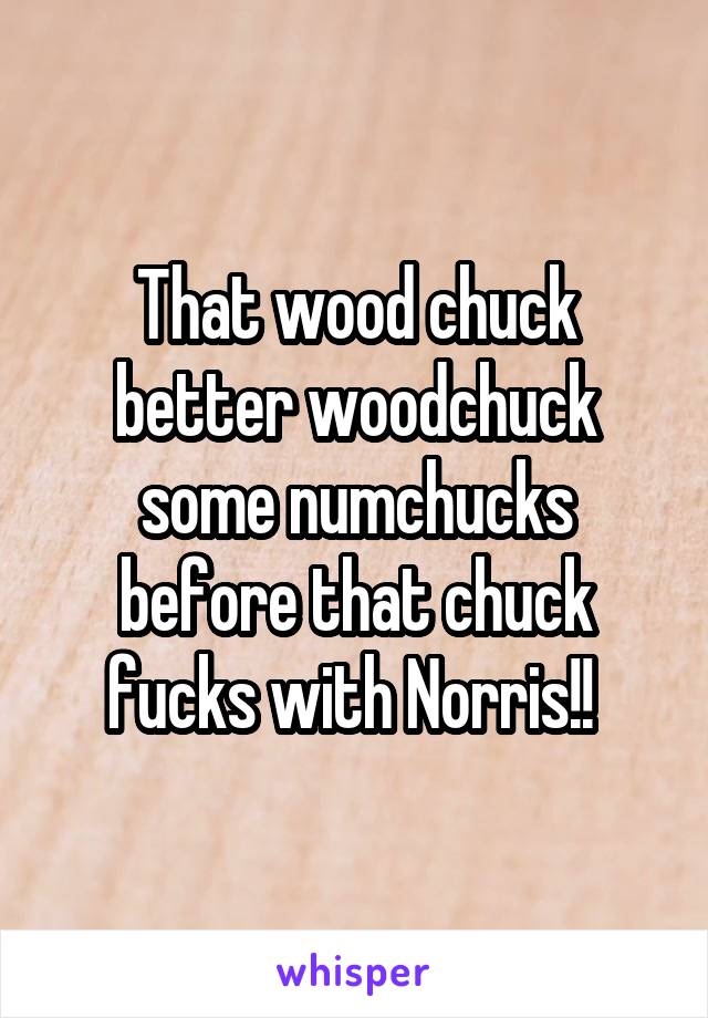 That wood chuck better woodchuck some numchucks before that chuck fucks with Norris!! 