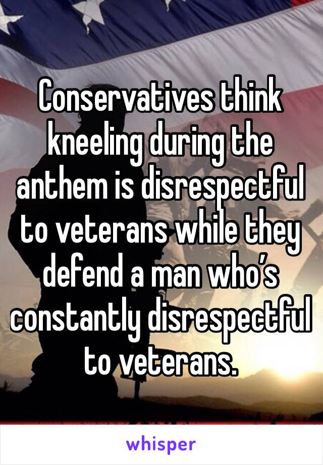 Conservatives think kneeling during the anthem is disrespectful to veterans while they defend a man who’s constantly disrespectful to veterans. 