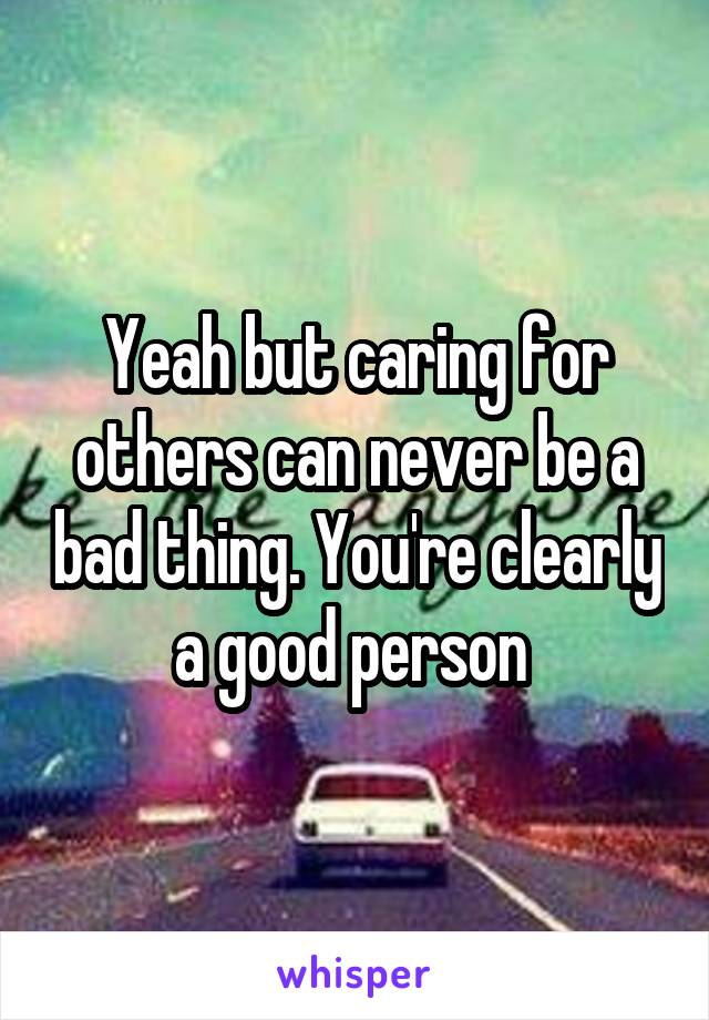 Yeah but caring for others can never be a bad thing. You're clearly a good person 