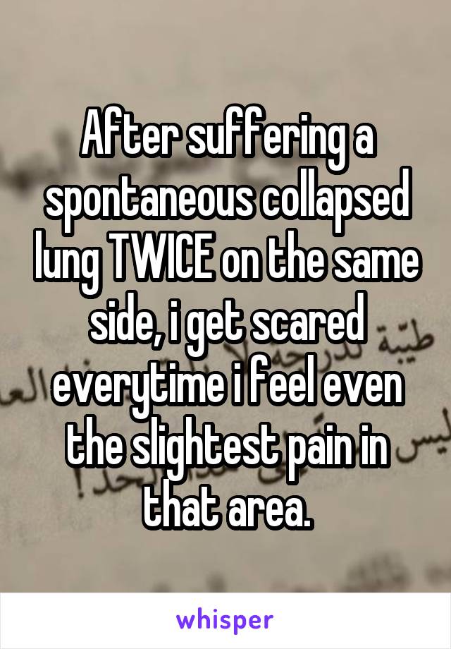 After suffering a spontaneous collapsed lung TWICE on the same side, i get scared everytime i feel even the slightest pain in that area.