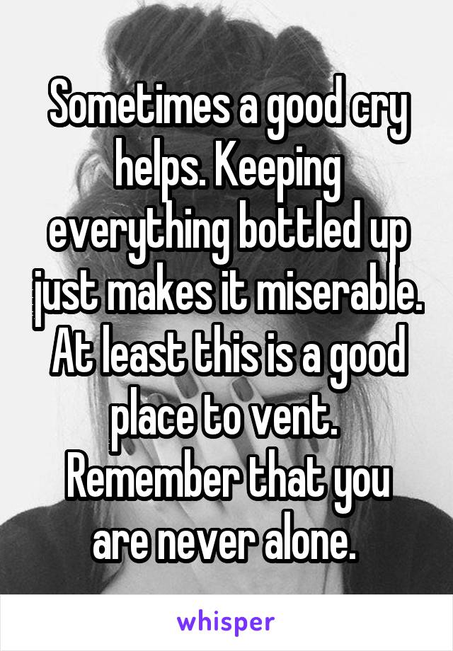 Sometimes a good cry helps. Keeping everything bottled up just makes it miserable. At least this is a good place to vent. 
Remember that you are never alone. 