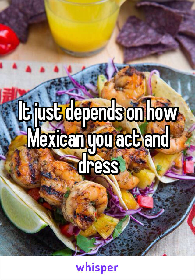 It just depends on how Mexican you act and dress