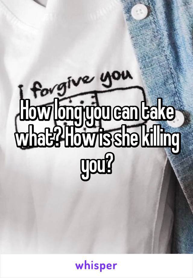 How long you can take what? How is she killing you?