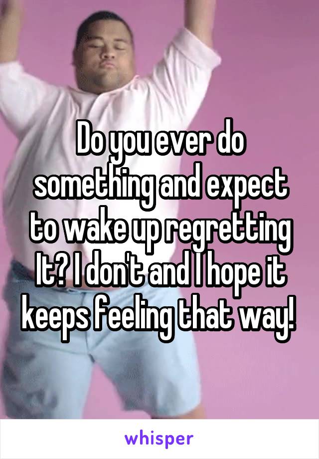 Do you ever do something and expect to wake up regretting It? I don't and I hope it keeps feeling that way! 