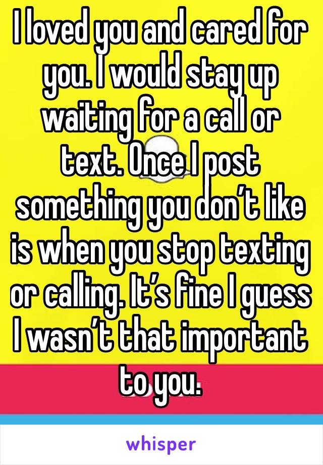 I loved you and cared for you. I would stay up waiting for a call or text. Once I post something you don’t like is when you stop texting or calling. It’s fine I guess I wasn’t that important to you. 