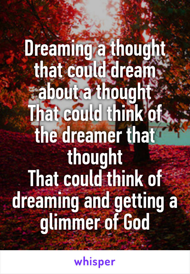 Dreaming a thought that could dream about a thought
That could think of the dreamer that thought
That could think of dreaming and getting a glimmer of God