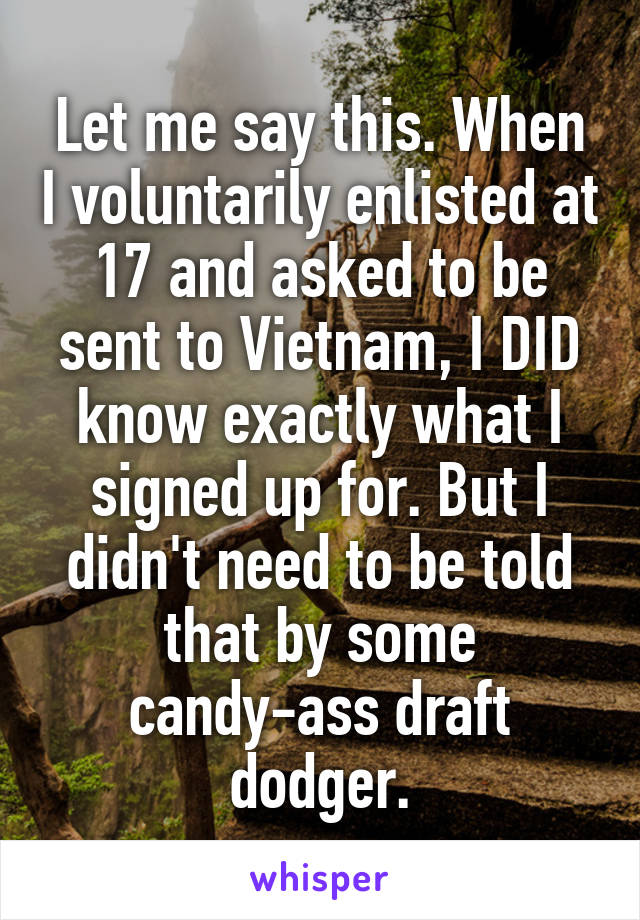 Let me say this. When I voluntarily enlisted at 17 and asked to be sent to Vietnam, I DID know exactly what I signed up for. But I didn't need to be told that by some candy-ass draft dodger.