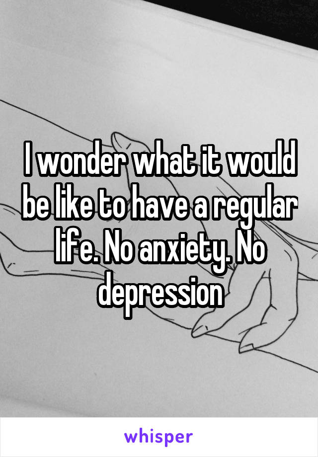 I wonder what it would be like to have a regular life. No anxiety. No depression