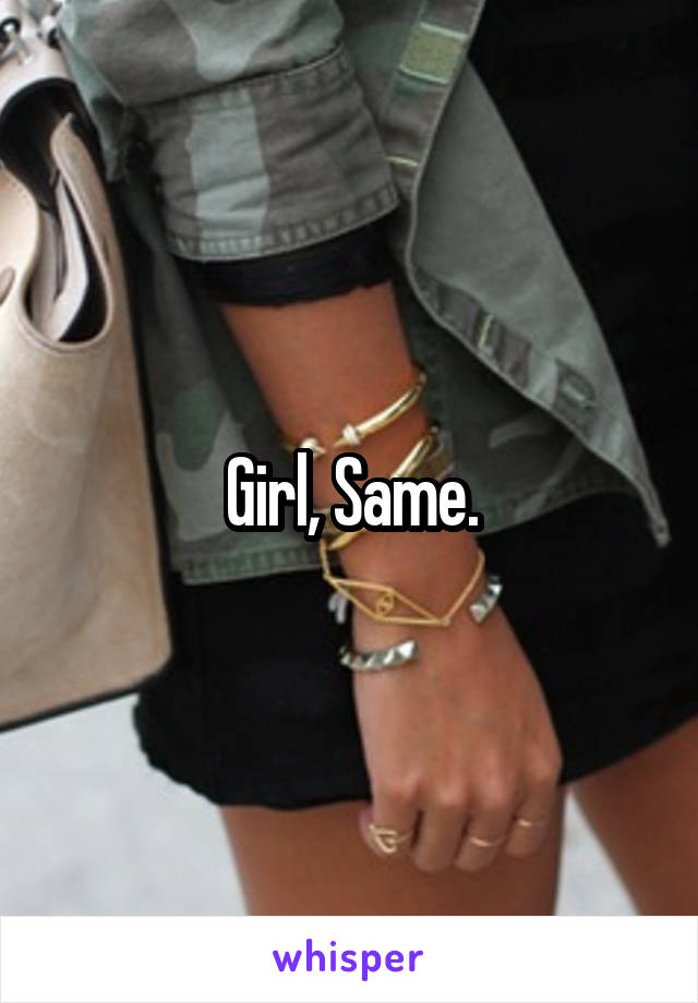 Girl, Same.