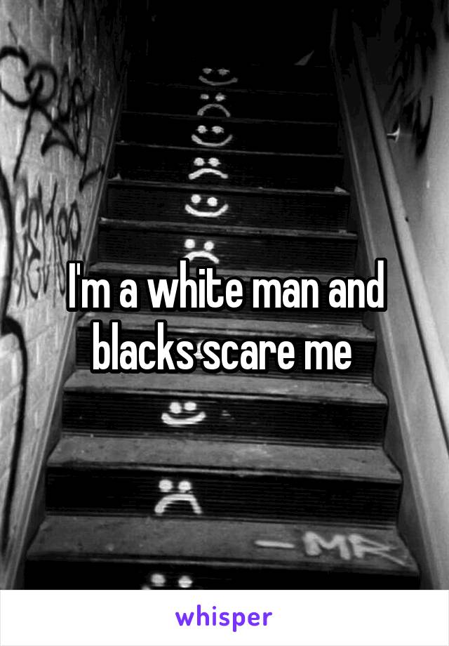 I'm a white man and blacks scare me 