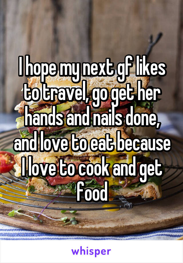 I hope my next gf likes to travel, go get her hands and nails done, and love to eat because I love to cook and get food
