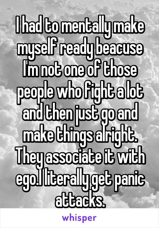 I had to mentally make myself ready beacuse I'm not one of those people who fight a lot and then just go and make things alright.
They associate it with ego.I literally get panic attacks.
