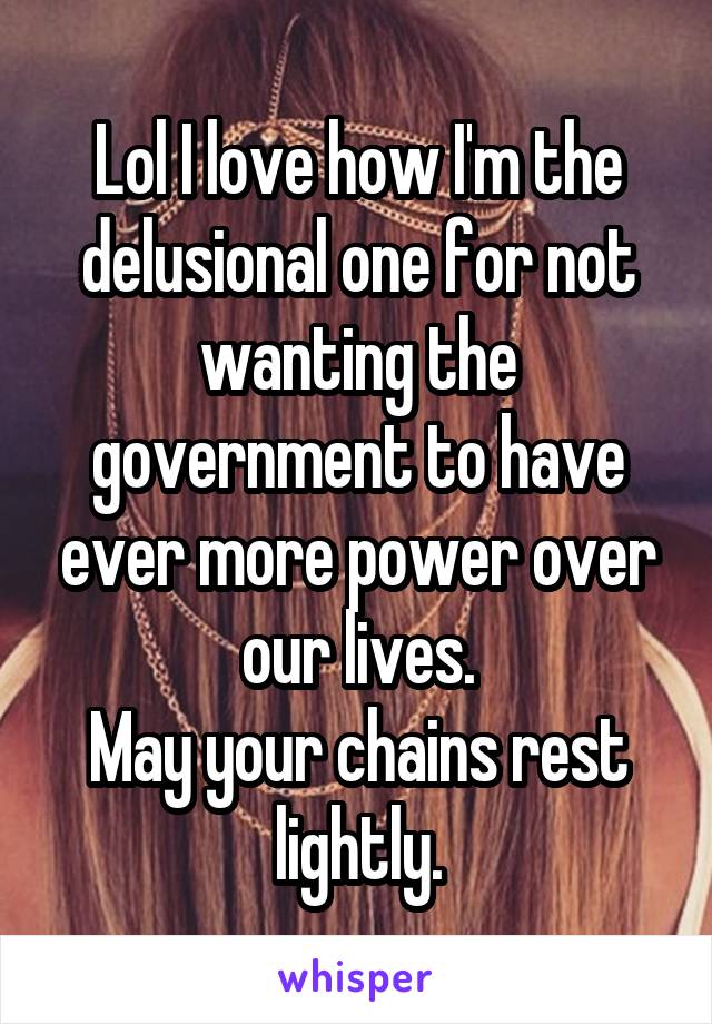 Lol I love how I'm the delusional one for not wanting the government to have ever more power over our lives.
May your chains rest lightly.