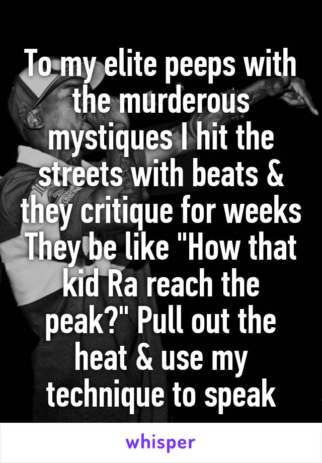 To my elite peeps with the murderous mystiques I hit the streets with beats & they critique for weeks They be like "How that kid Ra reach the peak?" Pull out the heat & use my technique to speak