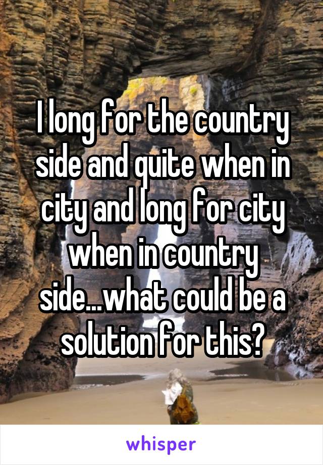 I long for the country side and quite when in city and long for city when in country side...what could be a solution for this?