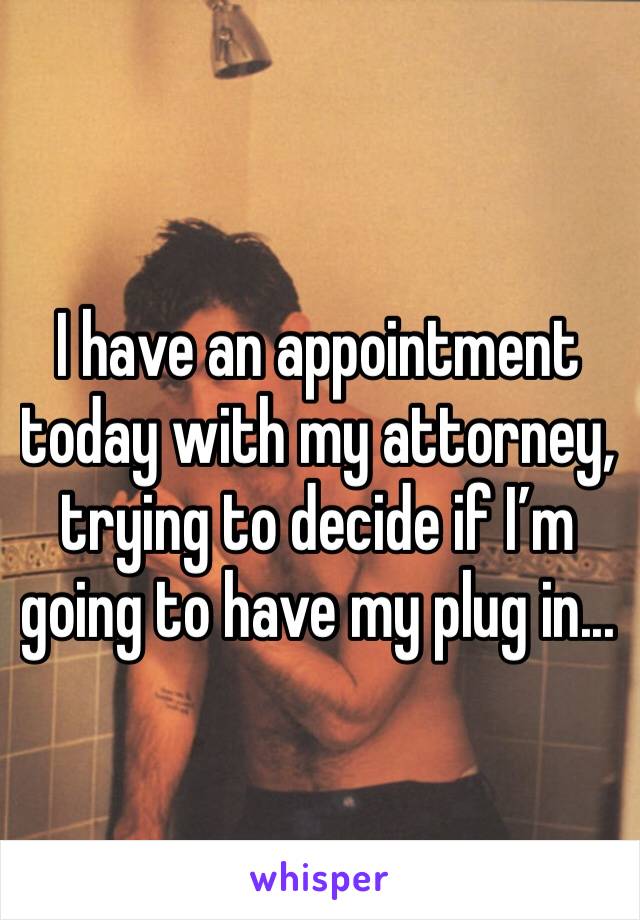 I have an appointment today with my attorney, trying to decide if I’m going to have my plug in...