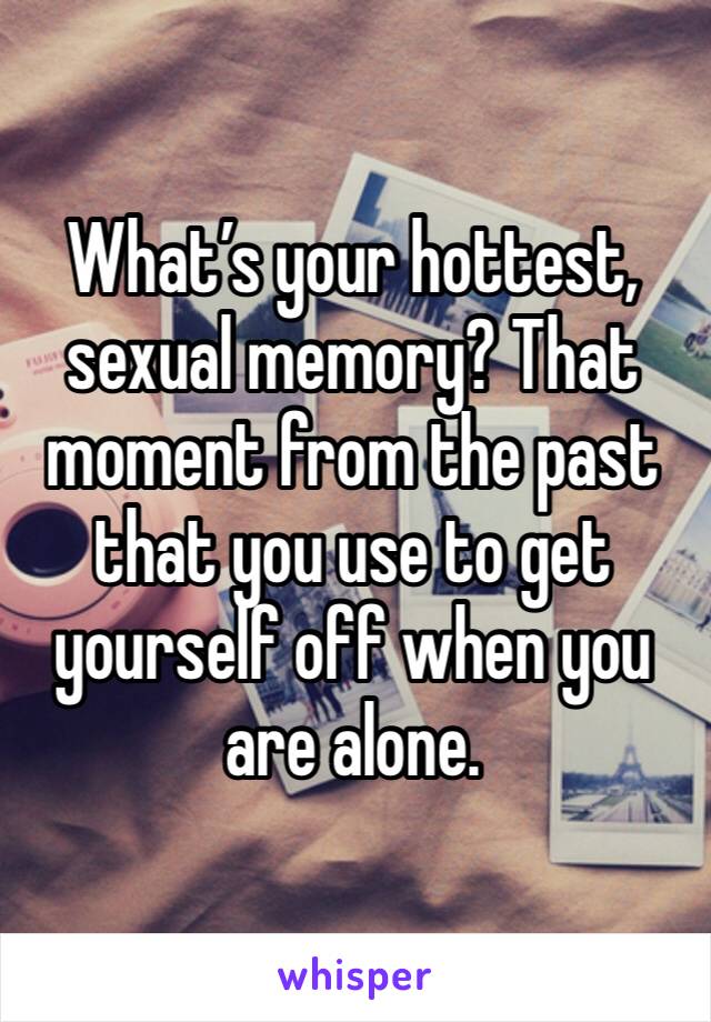 What’s your hottest, sexual memory? That moment from the past that you use to get yourself off when you are alone.  