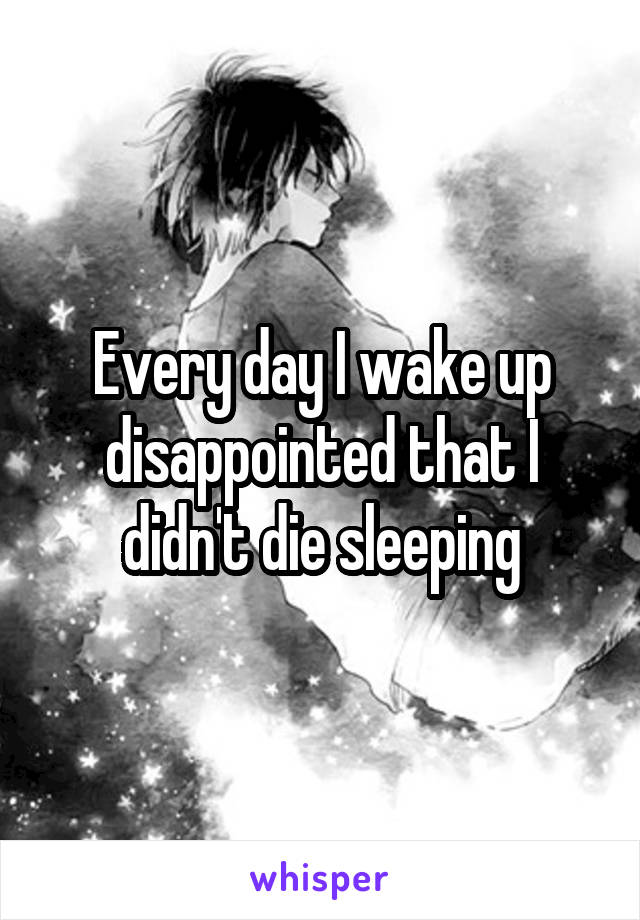 Every day I wake up disappointed that I didn't die sleeping
