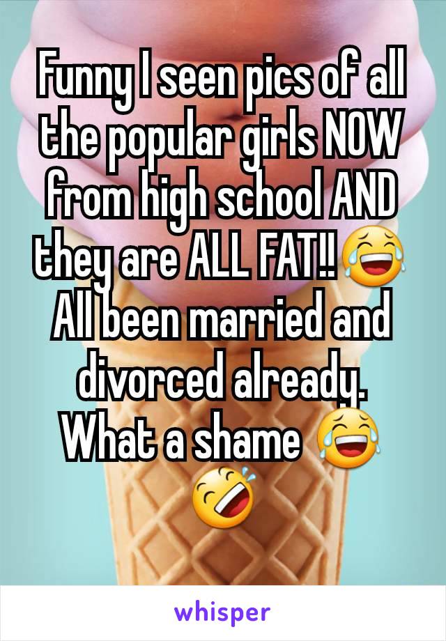 Funny I seen pics of all the popular girls NOW from high school AND they are ALL FAT!!😂 All been married and divorced already. What a shame 😂🤣
